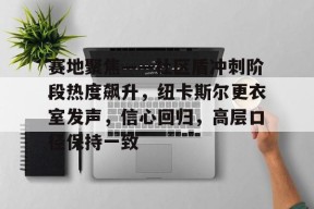 关于赛地聚焦——社区盾冲刺阶段热度飙升，纽卡斯尔更衣室发声，信心回归，高层口径保持一致的信息开云品牌站点
